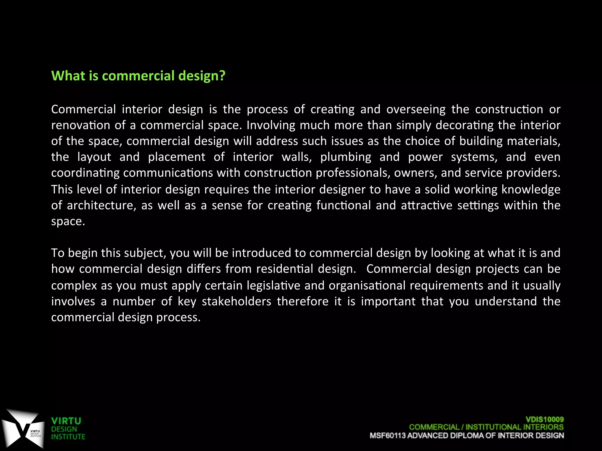 Commercial	
   interior	
   design	
   is	
   the	
   process	
   of	
   crea7ng	
   and	
   overseeing	
   the	
   construc7on	
   or	
  
renova7on	
  of	
  a	
  commercial	
  space.	
  Involving	
  much	
  more	
  than	
  simply	
  decora7ng	
  the	
  interior	
  
of	
  the	
  space,	
  commercial	
  design	
  will	
  address	
  such	
  issues	
  as	
  the	
  choice	
  of	
  building	
  materials,	
  
the	
   layout	
   and	
   placement	
   of	
   interior	
   walls,	
   plumbing	
   and	
   power	
   systems,	
   and	
   even	
  
coordina7ng	
  communica7ons	
  with	
  construc7on	
  professionals,	
  owners,	
  and	
  service	
  providers.	
  
This	
  level	
  of	
  interior	
  design	
  requires	
  the	
  interior	
  designer	
  to	
  have	
  a	
  solid	
  working	
  knowledge	
  
of	
  architecture,	
  as	
  well	
  as	
  a	
  sense	
  for	
  crea7ng	
  func7onal	
  and	
  aOrac7ve	
  sePngs	
  within	
  the	
  
space.	
  	
  
	
  
To	
  begin	
  this	
  subject,	
  you	
  will	
  be	
  introduced	
  to	
  commercial	
  design	
  by	
  looking	
  at	
  what	
  it	
  is	
  and	
  
how	
  commercial	
  design	
  diﬀers	
  from	
  residen7al	
  design.	
   	
  Commercial	
  design	
  projects	
  can	
  be	
  
complex	
  as	
  you	
  must	
  apply	
  certain	
  legisla7ve	
  and	
  organisa7onal	
  requirements	
  and	
  it	
  usually	
  
involves	
   a	
   number	
   of	
   key	
   stakeholders	
   therefore	
   it	
   is	
   important	
   that	
   you	
   understand	
   the	
  
commercial	
  design	
  process.	
  
	
  
	
  
	
  
What	
  is	
  commercial	
  design?	
  
 