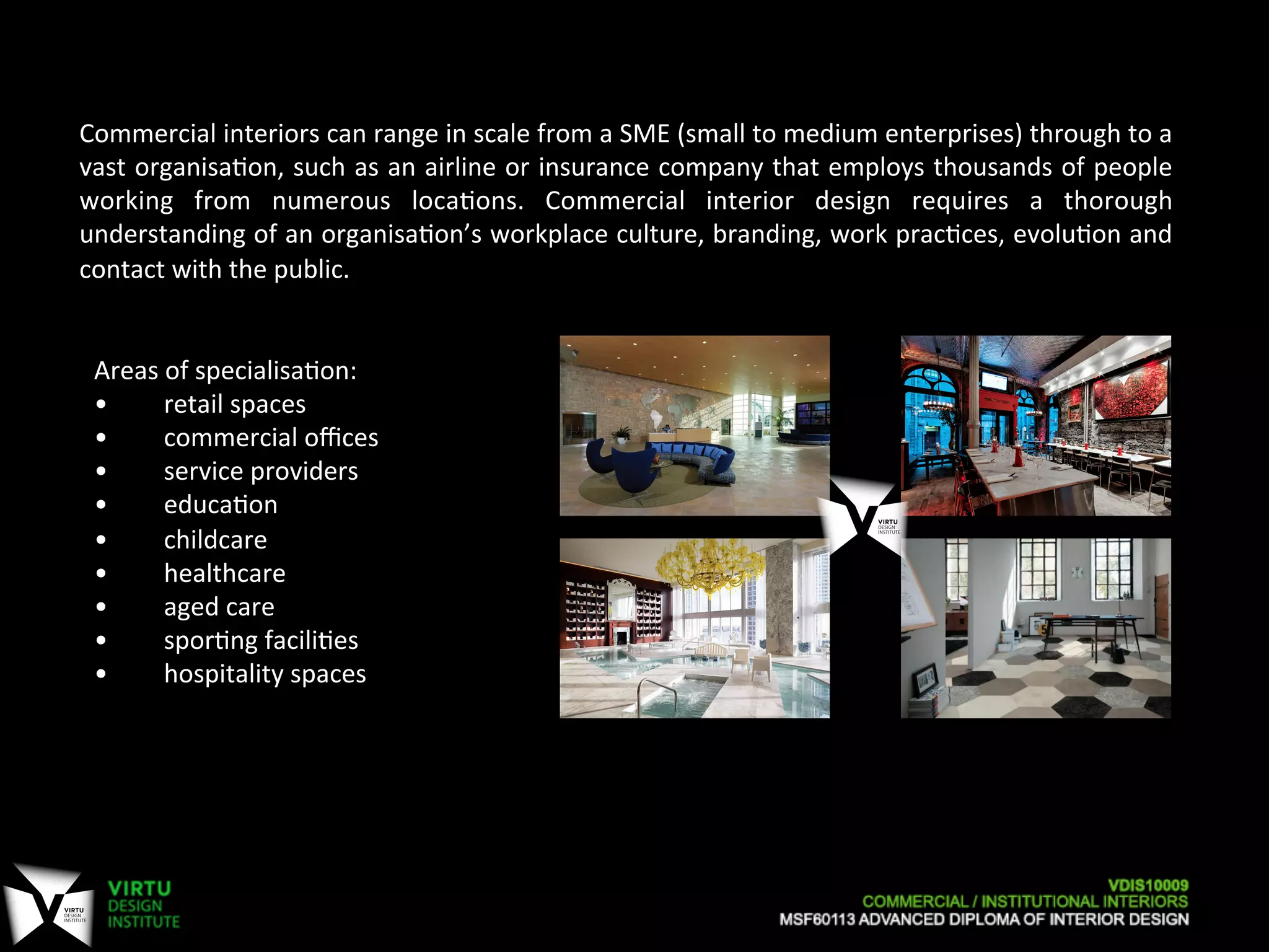 Areas	
  of	
  specialisa7on:	
  
• 	
  	
  retail	
  spaces	
  
• 	
  	
  commercial	
  oﬃces	
  
• 	
  	
  service	
  providers	
  
• 	
  	
  educa7on	
  
• 	
  	
  childcare	
  
• 	
  	
  healthcare	
  
• 	
  	
  aged	
  care	
  
• 	
  	
  spor7ng	
  facili7es	
  
• 	
  	
  hospitality	
  spaces	
  
	
  
Commercial	
  interiors	
  can	
  range	
  in	
  scale	
  from	
  a	
  SME	
  (small	
  to	
  medium	
  enterprises)	
  through	
  to	
  a	
  
vast	
  organisa7on,	
  such	
  as	
  an	
  airline	
  or	
  insurance	
  company	
  that	
  employs	
  thousands	
  of	
  people	
  
working	
   from	
   numerous	
   loca7ons.	
   Commercial	
   interior	
   design	
   requires	
   a	
   thorough	
  
understanding	
  of	
  an	
  organisa7on’s	
  workplace	
  culture,	
  branding,	
  work	
  prac7ces,	
  evolu7on	
  and	
  
contact	
  with	
  the	
  public.	
  
 