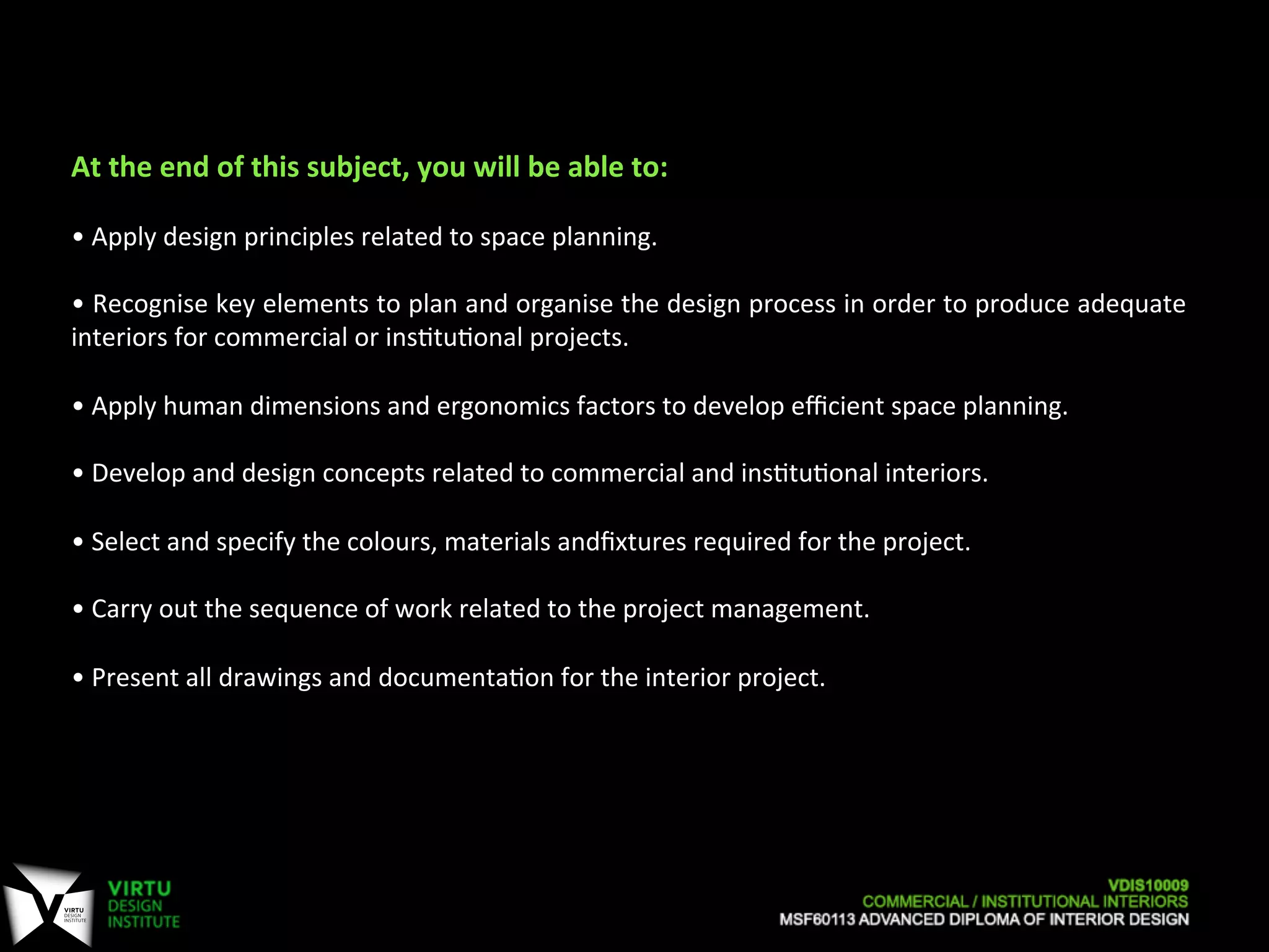  
At	
  the	
  end	
  of	
  this	
  subject,	
  you	
  will	
  be	
  able	
  to:	
  
	
  
•	
  Apply	
  design	
  principles	
  related	
  to	
  space	
  planning.	
  
	
  
•	
  Recognise	
  key	
  elements	
  to	
  plan	
  and	
  organise	
  the	
  design	
  process	
  in	
  order	
  to	
  produce	
  adequate	
  
interiors	
  for	
  commercial	
  or	
  ins7tu7onal	
  projects.	
  
	
  
•	
  Apply	
  human	
  dimensions	
  and	
  ergonomics	
  factors	
  to	
  develop	
  eﬃcient	
  space	
  planning.	
  
	
  
•	
  Develop	
  and	
  design	
  concepts	
  related	
  to	
  commercial	
  and	
  ins7tu7onal	
  interiors.	
  
	
  
•	
  Select	
  and	
  specify	
  the	
  colours,	
  materials	
  andﬁxtures	
  required	
  for	
  the	
  project.	
  
	
  
•	
  Carry	
  out	
  the	
  sequence	
  of	
  work	
  related	
  to	
  the	
  project	
  management.	
  
	
  
•	
  Present	
  all	
  drawings	
  and	
  documenta7on	
  for	
  the	
  interior	
  project.	
  
 