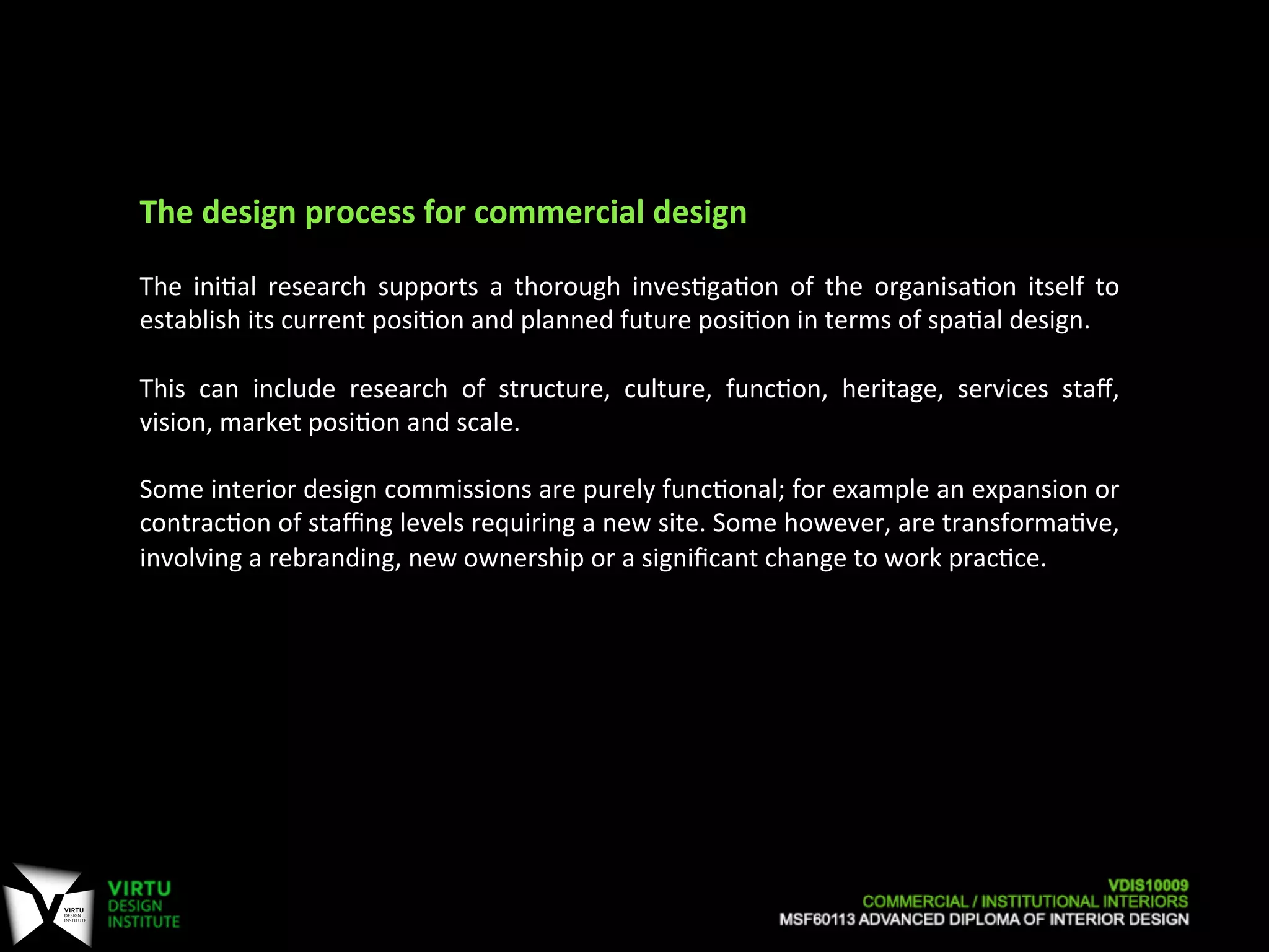The	
  design	
  process	
  for	
  commercial	
  design	
  
	
  
The	
   ini7al	
   research	
   supports	
   a	
   thorough	
   inves7ga7on	
   of	
   the	
   organisa7on	
   itself	
   to	
  
establish	
  its	
  current	
  posi7on	
  and	
  planned	
  future	
  posi7on	
  in	
  terms	
  of	
  spa7al	
  design.	
  
	
  
This	
   can	
   include	
   research	
   of	
   structure,	
   culture,	
   func7on,	
   heritage,	
   services	
   staﬀ,	
  
vision,	
  market	
  posi7on	
  and	
  scale.	
  
	
  
Some	
  interior	
  design	
  commissions	
  are	
  purely	
  func7onal;	
  for	
  example	
  an	
  expansion	
  or	
  
contrac7on	
  of	
  staﬃng	
  levels	
  requiring	
  a	
  new	
  site.	
  Some	
  however,	
  are	
  transforma7ve,	
  
involving	
  a	
  rebranding,	
  new	
  ownership	
  or	
  a	
  signiﬁcant	
  change	
  to	
  work	
  prac7ce.	
  
 