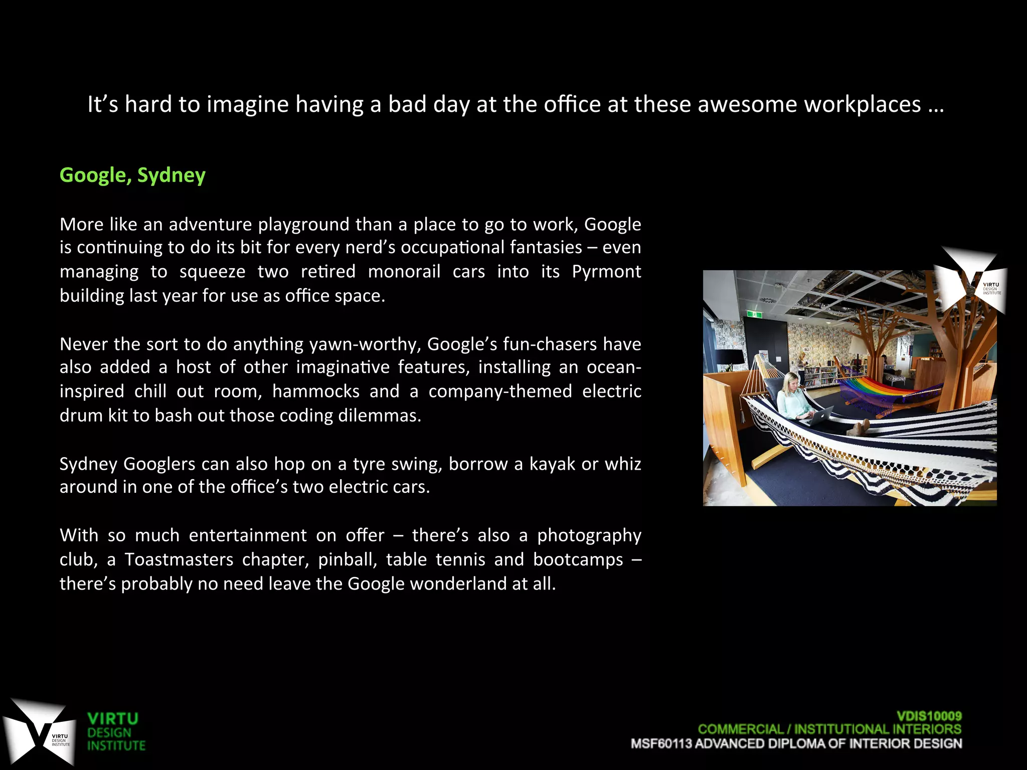 It’s	
  hard	
  to	
  imagine	
  having	
  a	
  bad	
  day	
  at	
  the	
  oﬃce	
  at	
  these	
  awesome	
  workplaces	
  …	
  
Google,	
  Sydney	
  
	
  
More	
  like	
  an	
  adventure	
  playground	
  than	
  a	
  place	
  to	
  go	
  to	
  work,	
  Google	
  
is	
  con7nuing	
  to	
  do	
  its	
  bit	
  for	
  every	
  nerd’s	
  occupa7onal	
  fantasies	
  –	
  even	
  
managing	
   to	
   squeeze	
   two	
   re7red	
   monorail	
   cars	
   into	
   its	
   Pyrmont	
  
building	
  last	
  year	
  for	
  use	
  as	
  oﬃce	
  space.	
  
	
  
Never	
  the	
  sort	
  to	
  do	
  anything	
  yawn-­‐worthy,	
  Google’s	
  fun-­‐chasers	
  have	
  
also	
   added	
   a	
   host	
   of	
   other	
   imagina7ve	
   features,	
   installing	
   an	
   ocean-­‐
inspired	
   chill	
   out	
   room,	
   hammocks	
   and	
   a	
   company-­‐themed	
   electric	
  
drum	
  kit	
  to	
  bash	
  out	
  those	
  coding	
  dilemmas.	
  
	
  
Sydney	
  Googlers	
  can	
  also	
  hop	
  on	
  a	
  tyre	
  swing,	
  borrow	
  a	
  kayak	
  or	
  whiz	
  
around	
  in	
  one	
  of	
  the	
  oﬃce’s	
  two	
  electric	
  cars.	
  
	
  
With	
   so	
   much	
   entertainment	
   on	
   oﬀer	
   –	
   there’s	
   also	
   a	
   photography	
  
club,	
   a	
   Toastmasters	
   chapter,	
   pinball,	
   table	
   tennis	
   and	
   bootcamps	
   –	
  
there’s	
  probably	
  no	
  need	
  leave	
  the	
  Google	
  wonderland	
  at	
  all.	
  
 