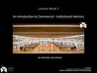 BY	
  RAMONA	
  SOLOMON	
  
	
  
Lecture	
  Week	
  1	
  
	
  
An	
  Introduc7on	
  to	
  Commercial	
  -­‐	
  Ins7tu7onal	
  Interiors	
  
	
  
 