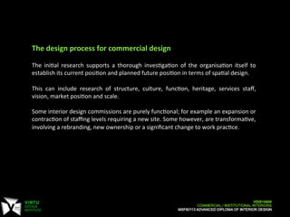 The	
  design	
  process	
  for	
  commercial	
  design	
  
	
  
The	
   ini7al	
   research	
   supports	
   a	
   thorough	
   inves7ga7on	
   of	
   the	
   organisa7on	
   itself	
   to	
  
establish	
  its	
  current	
  posi7on	
  and	
  planned	
  future	
  posi7on	
  in	
  terms	
  of	
  spa7al	
  design.	
  
	
  
This	
   can	
   include	
   research	
   of	
   structure,	
   culture,	
   func7on,	
   heritage,	
   services	
   staﬀ,	
  
vision,	
  market	
  posi7on	
  and	
  scale.	
  
	
  
Some	
  interior	
  design	
  commissions	
  are	
  purely	
  func7onal;	
  for	
  example	
  an	
  expansion	
  or	
  
contrac7on	
  of	
  staﬃng	
  levels	
  requiring	
  a	
  new	
  site.	
  Some	
  however,	
  are	
  transforma7ve,	
  
involving	
  a	
  rebranding,	
  new	
  ownership	
  or	
  a	
  signiﬁcant	
  change	
  to	
  work	
  prac7ce.	
  
 