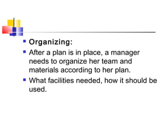  Organizing:
 After a plan is in place, a manager
needs to organize her team and
materials according to her plan.
 What facilities needed, how it should be
used.
 