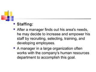  Staffing:
 After a manager finds out his area's needs,
he may decide to increase and empower his
staff by recruiting, selecting, training, and
developing employees.
 A manager in a large organization often
works with the company's human resources
department to accomplish this goal.
 
