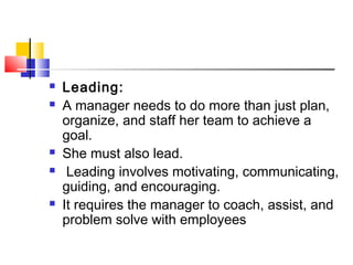  Leading:
 A manager needs to do more than just plan,
organize, and staff her team to achieve a
goal.
 She must also lead.
 Leading involves motivating, communicating,
guiding, and encouraging.
 It requires the manager to coach, assist, and
problem solve with employees
 