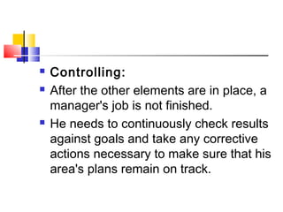  Controlling:
 After the other elements are in place, a
manager's job is not finished.
 He needs to continuously check results
against goals and take any corrective
actions necessary to make sure that his
area's plans remain on track.
 