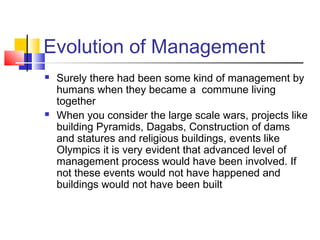 Evolution of Management
 Surely there had been some kind of management by
humans when they became a commune living
together
 When you consider the large scale wars, projects like
building Pyramids, Dagabs, Construction of dams
and statures and religious buildings, events like
Olympics it is very evident that advanced level of
management process would have been involved. If
not these events would not have happened and
buildings would not have been built
 