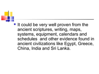  It could be very well proven from the
ancient scriptures, writing, maps,
systems, equipment, calendars and
schedules and other evidence found in
ancient civilizations like Egypt, Greece,
China, India and Sri Lanka.
 