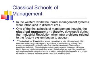 Classical Schools of
Management
 In the western world the formal management systems
were introduced in different eras.
 One of the first schools of management thought, the
classical management theory, developed during
the *Industrial Revolution when new problems related
to the factory system began to appear.
 *The Industrial Revolution was a period in the late 18th and early 19th
centuries when major changes in agriculture, manufacturing, mining, and
transportation had a profound effect on the socioeconomic and cultural
conditions in Britain. The changes subsequently spread throughout Europe,
North America, and eventually the world. Steam engines, spinning machines,
rali roads and rails made the unprecedented industrial development and output
of products. Made a industry owner class and working class.
 