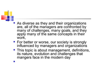  As diverse as they and their organizations
are, all of the managers are confronted by
many of challenges, many goals, and they
apply many of the same concepts in their
work,
 For better or worse, our society is strongly
influenced by managers and organizations
 This topic is about management, definitions,
its nature, evolution and challenges that
mangers face in the modern day

 