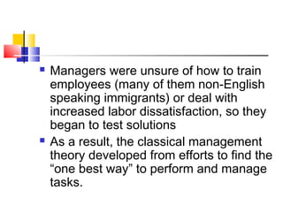  Managers were unsure of how to train
employees (many of them non-English
speaking immigrants) or deal with
increased labor dissatisfaction, so they
began to test solutions
 As a result, the classical management
theory developed from efforts to find the
“one best way” to perform and manage
tasks.
 
