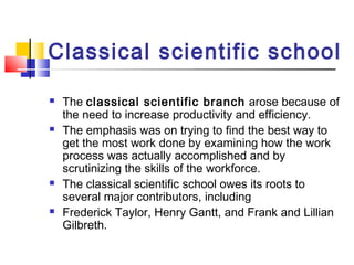 Classical scientific school
 The classical scientific branch arose because of
the need to increase productivity and efficiency.
 The emphasis was on trying to find the best way to
get the most work done by examining how the work
process was actually accomplished and by
scrutinizing the skills of the workforce.
 The classical scientific school owes its roots to
several major contributors, including
 Frederick Taylor, Henry Gantt, and Frank and Lillian
Gilbreth.
 