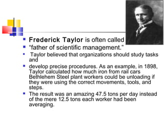  Frederick Taylor is often called the
 “father of scientific management.”

Taylor believed that organizations should study tasks
and
 develop precise procedures. As an example, in 1898,
Taylor calculated how much iron from rail cars
Bethlehem Steel plant workers could be unloading if
they were using the correct movements, tools, and
steps.
 The result was an amazing 47.5 tons per day instead
of the mere 12.5 tons each worker had been
averaging.
 
