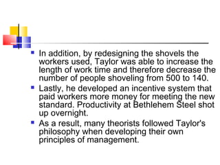  In addition, by redesigning the shovels the
workers used, Taylor was able to increase the
length of work time and therefore decrease the
number of people shoveling from 500 to 140.
 Lastly, he developed an incentive system that
paid workers more money for meeting the new
standard. Productivity at Bethlehem Steel shot
up overnight.
 As a result, many theorists followed Taylor's
philosophy when developing their own
principles of management.
 