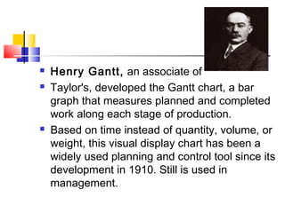  Henry Gantt, an associate of
 Taylor's, developed the Gantt chart, a bar
graph that measures planned and completed
work along each stage of production.
 Based on time instead of quantity, volume, or
weight, this visual display chart has been a
widely used planning and control tool since its
development in 1910. Still is used in
management.
 