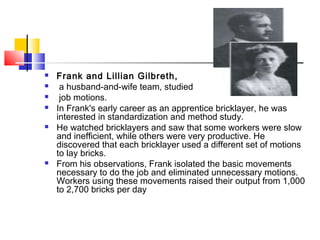  Frank and Lillian Gilbreth,
 a husband-and-wife team, studied
 job motions.
 In Frank's early career as an apprentice bricklayer, he was
interested in standardization and method study.
 He watched bricklayers and saw that some workers were slow
and inefficient, while others were very productive. He
discovered that each bricklayer used a different set of motions
to lay bricks.
 From his observations, Frank isolated the basic movements
necessary to do the job and eliminated unnecessary motions.
Workers using these movements raised their output from 1,000
to 2,700 bricks per day
 