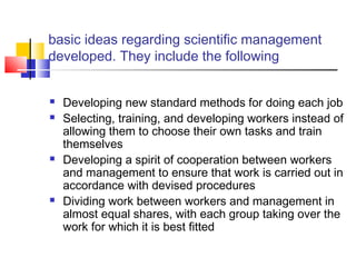 basic ideas regarding scientific management
developed. They include the following
 Developing new standard methods for doing each job
 Selecting, training, and developing workers instead of
allowing them to choose their own tasks and train
themselves
 Developing a spirit of cooperation between workers
and management to ensure that work is carried out in
accordance with devised procedures
 Dividing work between workers and management in
almost equal shares, with each group taking over the
work for which it is best fitted
 