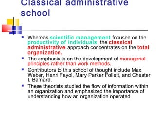 Classical administrative
school
 Whereas scientific management focused on the
productivity of individuals, the classical
administrative approach concentrates on the total
organization.
 The emphasis is on the development of managerial
principles rather than work methods.
 Contributors to this school of thought include Max
Weber, Henri Fayol, Mary Parker Follett, and Chester
I. Barnard.
 These theorists studied the flow of information within
an organization and emphasized the importance of
understanding how an organization operated
 