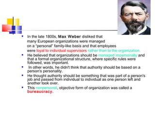  In the late 1800s, Max Weber disliked that
many European organizations were managed
on a “personal” family-like basis and that employees
were loyal to individual supervisors rather than to the organization.
 He believed that organizations should be managed impersonally and
that a formal organizational structure, where specific rules were
followed, was important.
 In other words, he didn't think that authority should be based on a
person's personality.
 He thought authority should be something that was part of a person's
job and passed from individual to individual as one person left and
another took over.
 This nonpersonal, objective form of organization was called a
bureaucracy.
 