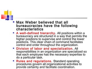  Max Weber believed that all
bureaucracies have the following
characteristics
 A well-defined hierarchy. All positions within a
bureaucracy are structured in a way that permits the
higher positions to supervise and control the lower
positions. This clear chain of command facilitates
control and order throughout the organization.
 Division of labor and specialization. All
responsibilities in an organization are specialized so
that each employee has the necessary expertise to
do a particular task.
 Rules and regulations. Standard operating
procedures govern all organizational activities to
provide certainty and facilitate coordination.
 