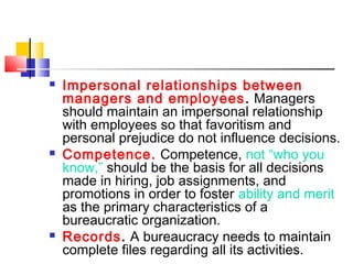  Impersonal relationships between
managers and employees. Managers
should maintain an impersonal relationship
with employees so that favoritism and
personal prejudice do not influence decisions.
 Competence. Competence, not “who you
know,” should be the basis for all decisions
made in hiring, job assignments, and
promotions in order to foster ability and merit
as the primary characteristics of a
bureaucratic organization.
 Records. A bureaucracy needs to maintain
complete files regarding all its activities.
 