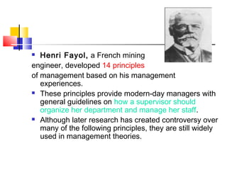  Henri Fayol, a French mining
engineer, developed 14 principles
of management based on his management
experiences.
 These principles provide modern-day managers with
general guidelines on how a supervisor should
organize her department and manage her staff.
 Although later research has created controversy over
many of the following principles, they are still widely
used in management theories.
 