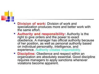  Division of work: Division of work and
specialization produces more and better work with
the same effort.
 Authority and responsibility: Authority is the
right to give orders and the power to exact
obedience. A manager has official authority because
of her position, as well as personal authority based
on individual personality, intelligence, and
experience. Authority creates responsibility.
 Discipline: Obedience and respect within an
organization are absolutely essential. Good discipline
requires managers to apply sanctions whenever
violations become apparent.
 