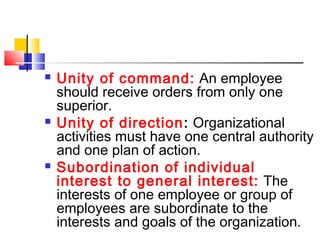  Unity of command: An employee
should receive orders from only one
superior.
 Unity of direction: Organizational
activities must have one central authority
and one plan of action.
 Subordination of individual
interest to general interest: The
interests of one employee or group of
employees are subordinate to the
interests and goals of the organization.
 