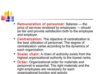  Remuneration of personnel: Salaries — the
price of services rendered by employees — should
be fair and provide satisfaction both to the employee
and employer.
 Centralization: The objective of centralization is
the best utilization of personnel. The degree of
centralization varies according to the dynamics of
each organization.
 Scalar chain: A chain of authority exists from the
highest organizational authority to the lowest ranks.
 Order: Organizational order for materials and
personnel is essential. The right materials and the
right employees are necessary for each
organizational function and activity.
 