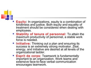  Equity: In organizations, equity is a combination of
kindliness and justice. Both equity and equality of
treatment should be considered when dealing with
employees.
 Stability of tenure of personnel: To attain the
maximum productivity of personnel, a stable work
force is needed.
 Initiative: Thinking out a plan and ensuring its
success is an extremely strong motivator. Zeal,
energy, and initiative are desired at all levels of the
organizational ladder.
 Esprit de corps: Teamwork is fundamentally
important to an organization. Work teams and
extensive face-to-face verbal communication
encourages teamwork.
 