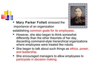  Mary Parker Follett stressed the
importance of an organization
establishing common goals for its employees.
 However, she also began to think somewhat
differently than the other theorists of her day,
discarding command-style hierarchical organizations
where employees were treated like robots.
 She began to talk about such things as ethics, power,
and leadership.
 She encouraged managers to allow employees to
participate in decision making.
 