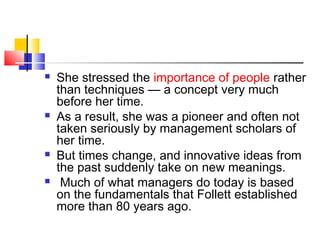  She stressed the importance of people rather
than techniques — a concept very much
before her time.
 As a result, she was a pioneer and often not
taken seriously by management scholars of
her time.
 But times change, and innovative ideas from
the past suddenly take on new meanings.
 Much of what managers do today is based
on the fundamentals that Follett established
more than 80 years ago.
 