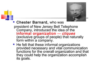  Chester Barnard, who was
president of New Jersey Bell Telephone
Company, introduced the idea of the
informal organization — cliques
(exclusive groups of people) that naturally
form within a company.
 He felt that these informal organizations
provided necessary and vital communication
functions for the overall organization and that
they could help the organization accomplish
its goals.
 