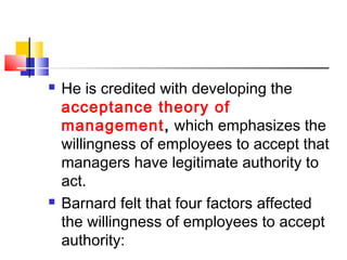  He is credited with developing the
acceptance theory of
management, which emphasizes the
willingness of employees to accept that
managers have legitimate authority to
act.
 Barnard felt that four factors affected
the willingness of employees to accept
authority:
 