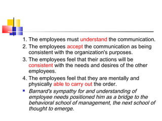 1. The employees must understand the communication.
2. The employees accept the communication as being
consistent with the organization's purposes.
3. The employees feel that their actions will be
consistent with the needs and desires of the other
employees.
4. The employees feel that they are mentally and
physically able to carry out the order.
 Barnard's sympathy for and understanding of
employee needs positioned him as a bridge to the
behavioral school of management, the next school of
thought to emerge.
 