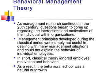 Behavioral Management
Theory
 As management research continued in the
20th century, questions began to come up
regarding the interactions and motivations of
the individual within organizations.
 Management principles developed during the
classical period were simply not useful in
dealing with many management situations
and could not explain the behavior of
individual employees.
 In short, classical theory ignored employee
motivation and behavior.
 As a result, the behavioral school was a
natural outgrowth
 