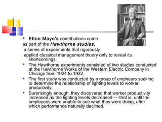  Elton Mayo's contributions came
as part of the Hawthorne studies,
a series of experiments that rigorously
applied classical management theory only to reveal its
shortcomings.
 The Hawthorne experiments consisted of two studies conducted
at the Hawthorne Works of the Western Electric Company in
Chicago from 1924 to 1932.
 The first study was conducted by a group of engineers seeking
to determine the relationship of lighting levels to worker
productivity.
 Surprisingly enough, they discovered that worker productivity
increased as the lighting levels decreased — that is, until the
employees were unable to see what they were doing, after
which performance naturally declined.
 