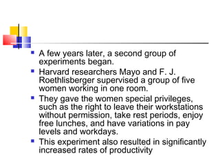  A few years later, a second group of
experiments began.
 Harvard researchers Mayo and F. J.
Roethlisberger supervised a group of five
women working in one room.
 They gave the women special privileges,
such as the right to leave their workstations
without permission, take rest periods, enjoy
free lunches, and have variations in pay
levels and workdays.
 This experiment also resulted in significantly
increased rates of productivity
 
