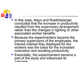  In this case, Mayo and Roethlisberger
concluded that the increase in productivity
resulted from the supervisory arrangement
rather than the changes in lighting or other
associated worker benefits.
 Because the experimenters became the
primary supervisors of the employees, the
intense interest they displayed for the
workers was the basis for the increased
motivation and resulting productivity.
 Essentially, the experimenters became a
part of the study and influenced its
 