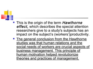  This is the origin of the term Hawthorne
effect, which describes the special attention
researchers give to a study's subjects has an
impact on the subject’s (workers’)productivity.
 The general conclusion from the Hawthorne
studies was that human relations and the
social needs of workers are crucial aspects of
business management. This principle of
human motivation helped revolutionize
theories and practices of management.
 