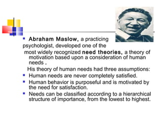  Abraham Maslow, a practicing
psychologist, developed one of the
most widely recognized need theories, a theory of
motivation based upon a consideration of human
needs .
His theory of human needs had three assumptions:
 Human needs are never completely satisfied.
 Human behavior is purposeful and is motivated by
the need for satisfaction.
 Needs can be classified according to a hierarchical
structure of importance, from the lowest to highest.
 