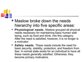  Maslow broke down the needs
hierarchy into five specific areas:
 Physiological needs. Maslow grouped all physical
needs necessary for maintaining basic human well-
being, such as food and drink, into this category.
After the need is satisfied, however, it is no longer is
a motivator.
 Safety needs. These needs include the need for
basic security, stability, protection, and freedom from
fear. A normal state exists for an individual to have all
these needs generally satisfied. Otherwise, they
become primary motivators.
 