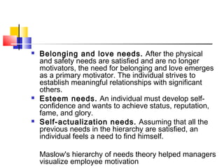  Belonging and love needs. After the physical
and safety needs are satisfied and are no longer
motivators, the need for belonging and love emerges
as a primary motivator. The individual strives to
establish meaningful relationships with significant
others.
 Esteem needs. An individual must develop self-
confidence and wants to achieve status, reputation,
fame, and glory.
 Self-actualization needs. Assuming that all the
previous needs in the hierarchy are satisfied, an
individual feels a need to find himself.
Maslow's hierarchy of needs theory helped managers
visualize employee motivation
 