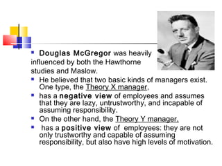  Douglas McGregor was heavily
influenced by both the Hawthorne
studies and Maslow.
 He believed that two basic kinds of managers exist.
One type, the Theory X manager,
 has a negative view of employees and assumes
that they are lazy, untrustworthy, and incapable of
assuming responsibility.
 On the other hand, the Theory Y manager,
 has a positive view of employees: they are not
only trustworthy and capable of assuming
responsibility, but also have high levels of motivation.
 