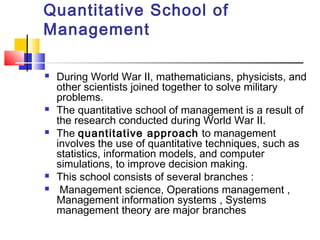 Quantitative School of
Management
 During World War II, mathematicians, physicists, and
other scientists joined together to solve military
problems.
 The quantitative school of management is a result of
the research conducted during World War II.
 The quantitative approach to management
involves the use of quantitative techniques, such as
statistics, information models, and computer
simulations, to improve decision making.
 This school consists of several branches :
 Management science, Operations management ,
Management information systems , Systems
management theory are major branches
 