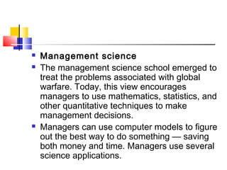  Management science
 The management science school emerged to
treat the problems associated with global
warfare. Today, this view encourages
managers to use mathematics, statistics, and
other quantitative techniques to make
management decisions.
 Managers can use computer models to figure
out the best way to do something — saving
both money and time. Managers use several
science applications.
 