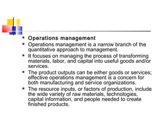  Operations management
 Operations management is a narrow branch of the
quantitative approach to management.
 It focuses on managing the process of transforming
materials, labor, and capital into useful goods and/or
services.
 The product outputs can be either goods or services;
effective operations management is a concern for
both manufacturing and service organizations.
 The resource inputs, or factors of production, include
the wide variety of raw materials, technologies,
capital information, and people needed to create
finished products.
 
