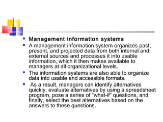 Management information systems
 A management information system organizes past,
present, and projected data from both internal and
external sources and processes it into usable
information, which it then makes available to
managers at all organizational levels.
 The information systems are also able to organize
data into usable and accessible formats.
 As a result, managers can identify alternatives
quickly, evaluate alternatives by using a spreadsheet
program, pose a series of “what-if” questions, and
finally, select the best alternatives based on the
answers to these questions.
 