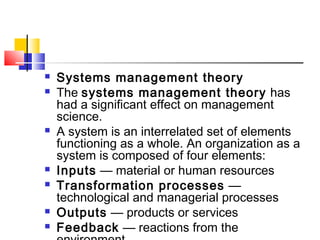  Systems management theory
 The systems management theory has
had a significant effect on management
science.
 A system is an interrelated set of elements
functioning as a whole. An organization as a
system is composed of four elements:
 Inputs — material or human resources
 Transformation processes —
technological and managerial processes
 Outputs — products or services
 Feedback — reactions from the
 